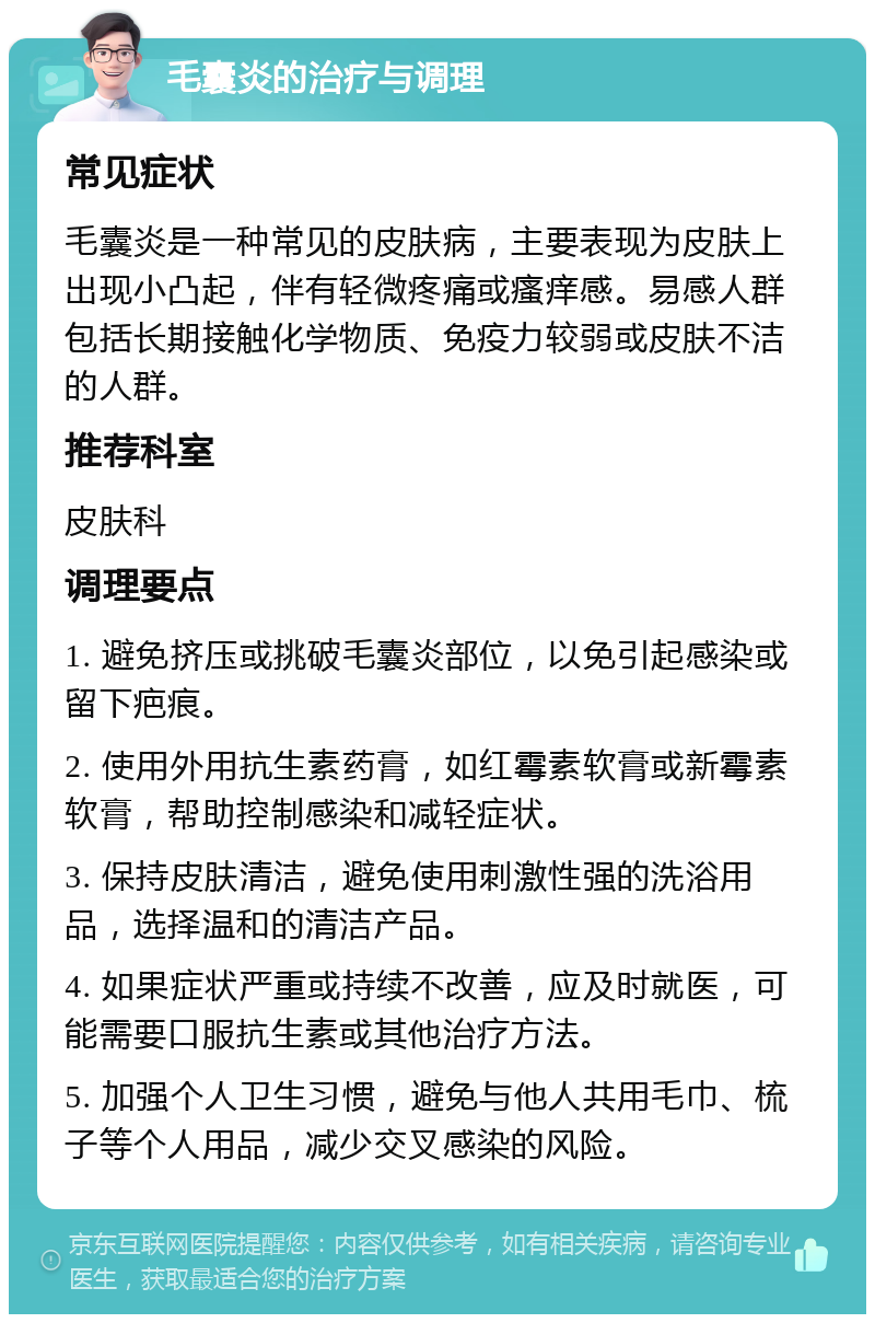 毛囊炎的治疗与调理 常见症状 毛囊炎是一种常见的皮肤病，主要表现为皮肤上出现小凸起，伴有轻微疼痛或瘙痒感。易感人群包括长期接触化学物质、免疫力较弱或皮肤不洁的人群。 推荐科室 皮肤科 调理要点 1. 避免挤压或挑破毛囊炎部位，以免引起感染或留下疤痕。 2. 使用外用抗生素药膏，如红霉素软膏或新霉素软膏，帮助控制感染和减轻症状。 3. 保持皮肤清洁，避免使用刺激性强的洗浴用品，选择温和的清洁产品。 4. 如果症状严重或持续不改善，应及时就医，可能需要口服抗生素或其他治疗方法。 5. 加强个人卫生习惯，避免与他人共用毛巾、梳子等个人用品，减少交叉感染的风险。