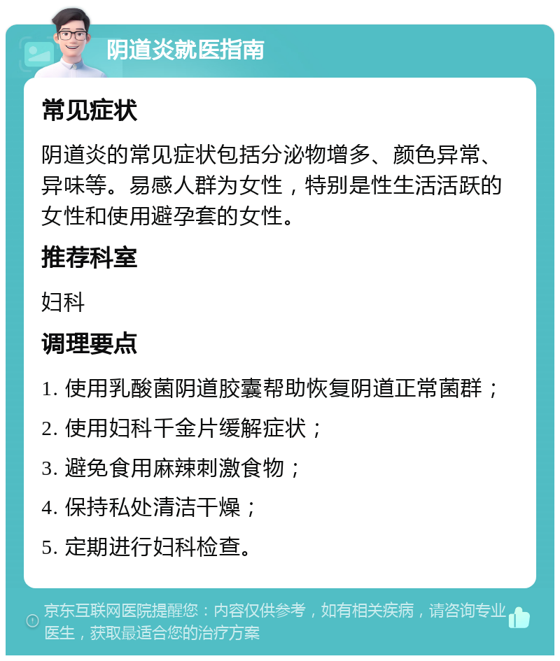 阴道炎就医指南 常见症状 阴道炎的常见症状包括分泌物增多、颜色异常、异味等。易感人群为女性，特别是性生活活跃的女性和使用避孕套的女性。 推荐科室 妇科 调理要点 1. 使用乳酸菌阴道胶囊帮助恢复阴道正常菌群； 2. 使用妇科千金片缓解症状； 3. 避免食用麻辣刺激食物； 4. 保持私处清洁干燥； 5. 定期进行妇科检查。