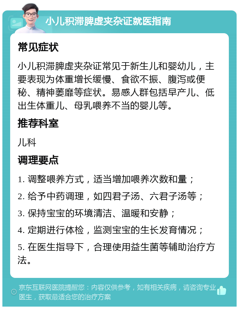 小儿积滞脾虚夹杂证就医指南 常见症状 小儿积滞脾虚夹杂证常见于新生儿和婴幼儿，主要表现为体重增长缓慢、食欲不振、腹泻或便秘、精神萎靡等症状。易感人群包括早产儿、低出生体重儿、母乳喂养不当的婴儿等。 推荐科室 儿科 调理要点 1. 调整喂养方式，适当增加喂养次数和量； 2. 给予中药调理，如四君子汤、六君子汤等； 3. 保持宝宝的环境清洁、温暖和安静； 4. 定期进行体检，监测宝宝的生长发育情况； 5. 在医生指导下，合理使用益生菌等辅助治疗方法。