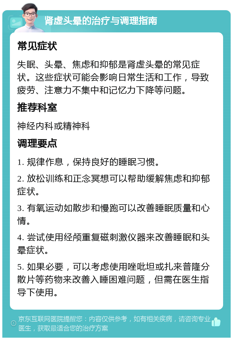 肾虚头晕的治疗与调理指南 常见症状 失眠、头晕、焦虑和抑郁是肾虚头晕的常见症状。这些症状可能会影响日常生活和工作，导致疲劳、注意力不集中和记忆力下降等问题。 推荐科室 神经内科或精神科 调理要点 1. 规律作息，保持良好的睡眠习惯。 2. 放松训练和正念冥想可以帮助缓解焦虑和抑郁症状。 3. 有氧运动如散步和慢跑可以改善睡眠质量和心情。 4. 尝试使用经颅重复磁刺激仪器来改善睡眠和头晕症状。 5. 如果必要，可以考虑使用唑吡坦或扎来普隆分散片等药物来改善入睡困难问题，但需在医生指导下使用。