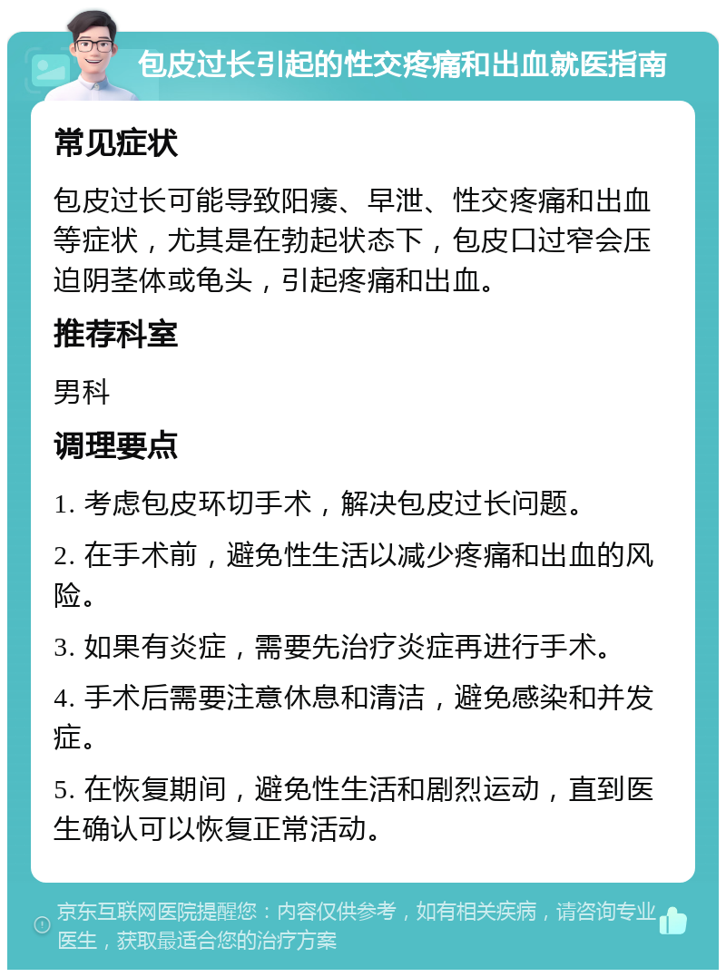 包皮过长引起的性交疼痛和出血就医指南 常见症状 包皮过长可能导致阳痿、早泄、性交疼痛和出血等症状，尤其是在勃起状态下，包皮口过窄会压迫阴茎体或龟头，引起疼痛和出血。 推荐科室 男科 调理要点 1. 考虑包皮环切手术，解决包皮过长问题。 2. 在手术前，避免性生活以减少疼痛和出血的风险。 3. 如果有炎症，需要先治疗炎症再进行手术。 4. 手术后需要注意休息和清洁，避免感染和并发症。 5. 在恢复期间，避免性生活和剧烈运动，直到医生确认可以恢复正常活动。