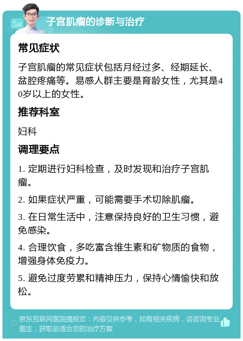 子宫肌瘤的诊断与治疗 常见症状 子宫肌瘤的常见症状包括月经过多、经期延长、盆腔疼痛等。易感人群主要是育龄女性，尤其是40岁以上的女性。 推荐科室 妇科 调理要点 1. 定期进行妇科检查，及时发现和治疗子宫肌瘤。 2. 如果症状严重，可能需要手术切除肌瘤。 3. 在日常生活中，注意保持良好的卫生习惯，避免感染。 4. 合理饮食，多吃富含维生素和矿物质的食物，增强身体免疫力。 5. 避免过度劳累和精神压力，保持心情愉快和放松。