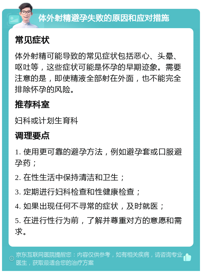 体外射精避孕失败的原因和应对措施 常见症状 体外射精可能导致的常见症状包括恶心、头晕、呕吐等，这些症状可能是怀孕的早期迹象。需要注意的是，即使精液全部射在外面，也不能完全排除怀孕的风险。 推荐科室 妇科或计划生育科 调理要点 1. 使用更可靠的避孕方法，例如避孕套或口服避孕药； 2. 在性生活中保持清洁和卫生； 3. 定期进行妇科检查和性健康检查； 4. 如果出现任何不寻常的症状，及时就医； 5. 在进行性行为前，了解并尊重对方的意愿和需求。