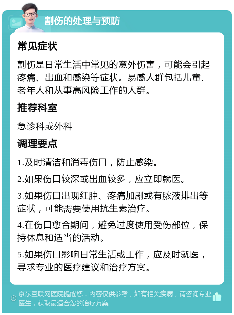 割伤的处理与预防 常见症状 割伤是日常生活中常见的意外伤害，可能会引起疼痛、出血和感染等症状。易感人群包括儿童、老年人和从事高风险工作的人群。 推荐科室 急诊科或外科 调理要点 1.及时清洁和消毒伤口，防止感染。 2.如果伤口较深或出血较多，应立即就医。 3.如果伤口出现红肿、疼痛加剧或有脓液排出等症状，可能需要使用抗生素治疗。 4.在伤口愈合期间，避免过度使用受伤部位，保持休息和适当的活动。 5.如果伤口影响日常生活或工作，应及时就医，寻求专业的医疗建议和治疗方案。