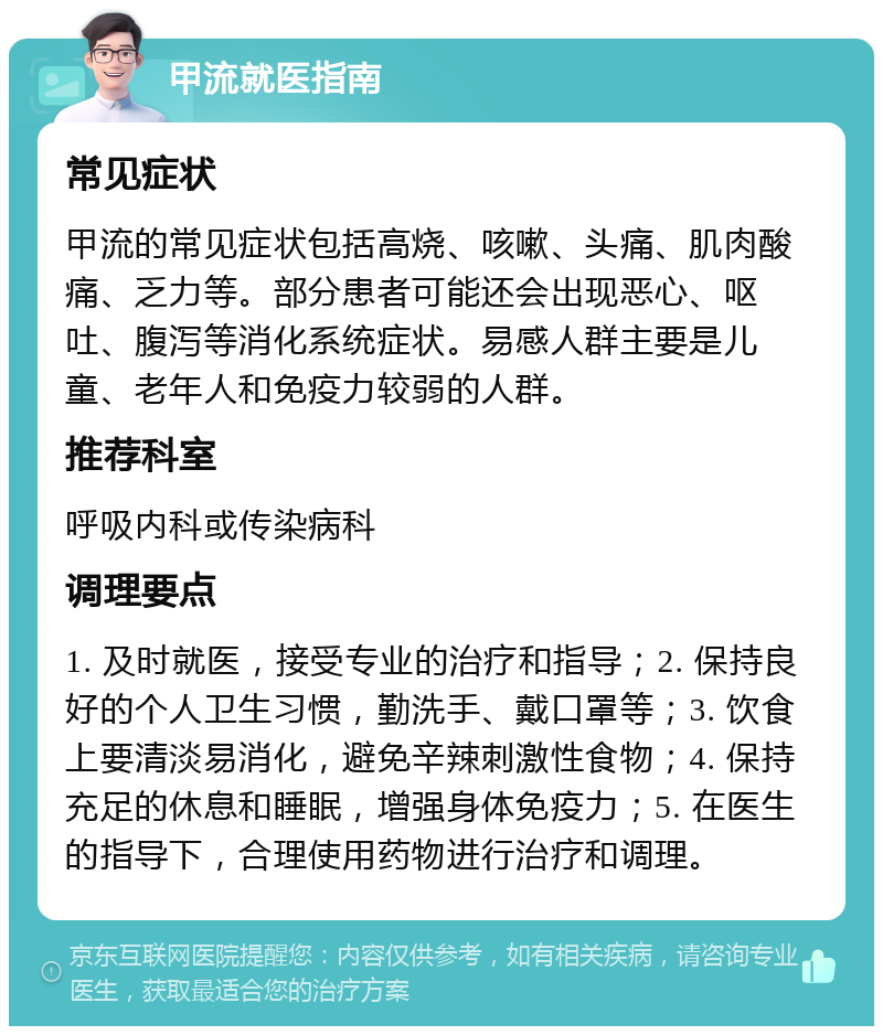 甲流就医指南 常见症状 甲流的常见症状包括高烧、咳嗽、头痛、肌肉酸痛、乏力等。部分患者可能还会出现恶心、呕吐、腹泻等消化系统症状。易感人群主要是儿童、老年人和免疫力较弱的人群。 推荐科室 呼吸内科或传染病科 调理要点 1. 及时就医，接受专业的治疗和指导；2. 保持良好的个人卫生习惯，勤洗手、戴口罩等；3. 饮食上要清淡易消化，避免辛辣刺激性食物；4. 保持充足的休息和睡眠，增强身体免疫力；5. 在医生的指导下，合理使用药物进行治疗和调理。