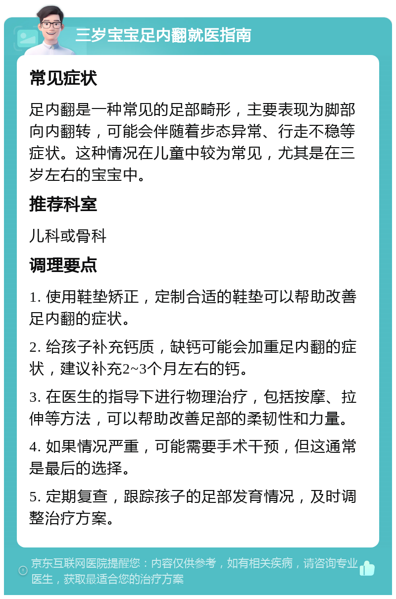 三岁宝宝足内翻就医指南 常见症状 足内翻是一种常见的足部畸形，主要表现为脚部向内翻转，可能会伴随着步态异常、行走不稳等症状。这种情况在儿童中较为常见，尤其是在三岁左右的宝宝中。 推荐科室 儿科或骨科 调理要点 1. 使用鞋垫矫正，定制合适的鞋垫可以帮助改善足内翻的症状。 2. 给孩子补充钙质，缺钙可能会加重足内翻的症状，建议补充2~3个月左右的钙。 3. 在医生的指导下进行物理治疗，包括按摩、拉伸等方法，可以帮助改善足部的柔韧性和力量。 4. 如果情况严重，可能需要手术干预，但这通常是最后的选择。 5. 定期复查，跟踪孩子的足部发育情况，及时调整治疗方案。