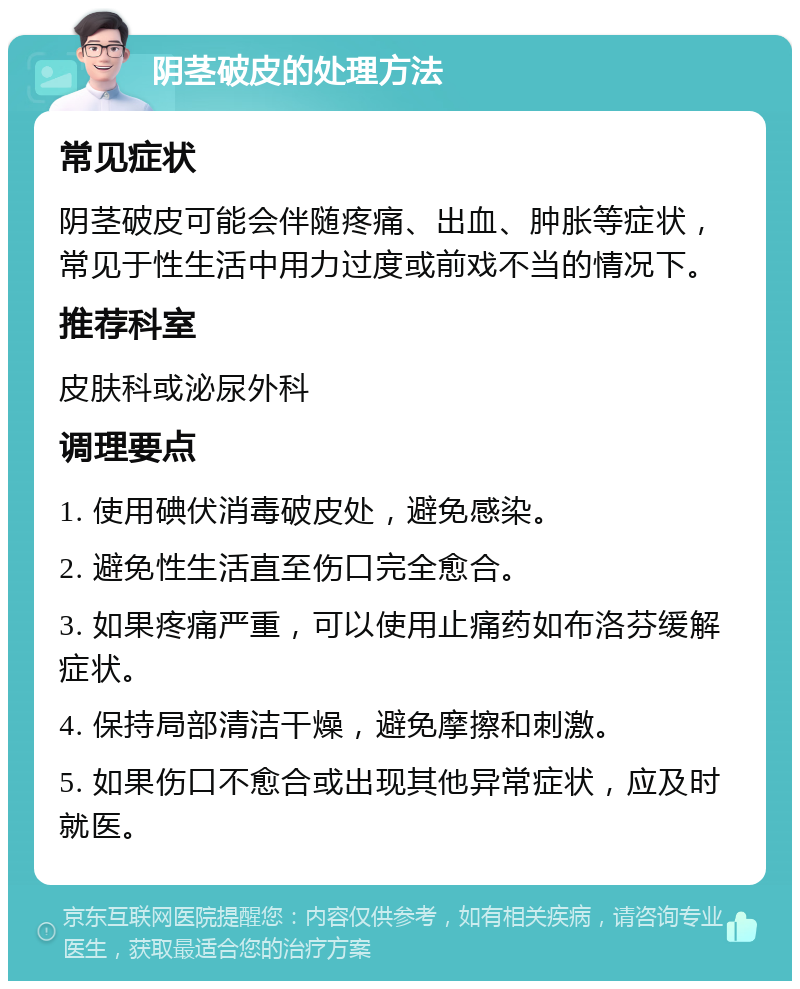 阴茎破皮的处理方法 常见症状 阴茎破皮可能会伴随疼痛、出血、肿胀等症状，常见于性生活中用力过度或前戏不当的情况下。 推荐科室 皮肤科或泌尿外科 调理要点 1. 使用碘伏消毒破皮处，避免感染。 2. 避免性生活直至伤口完全愈合。 3. 如果疼痛严重，可以使用止痛药如布洛芬缓解症状。 4. 保持局部清洁干燥，避免摩擦和刺激。 5. 如果伤口不愈合或出现其他异常症状，应及时就医。