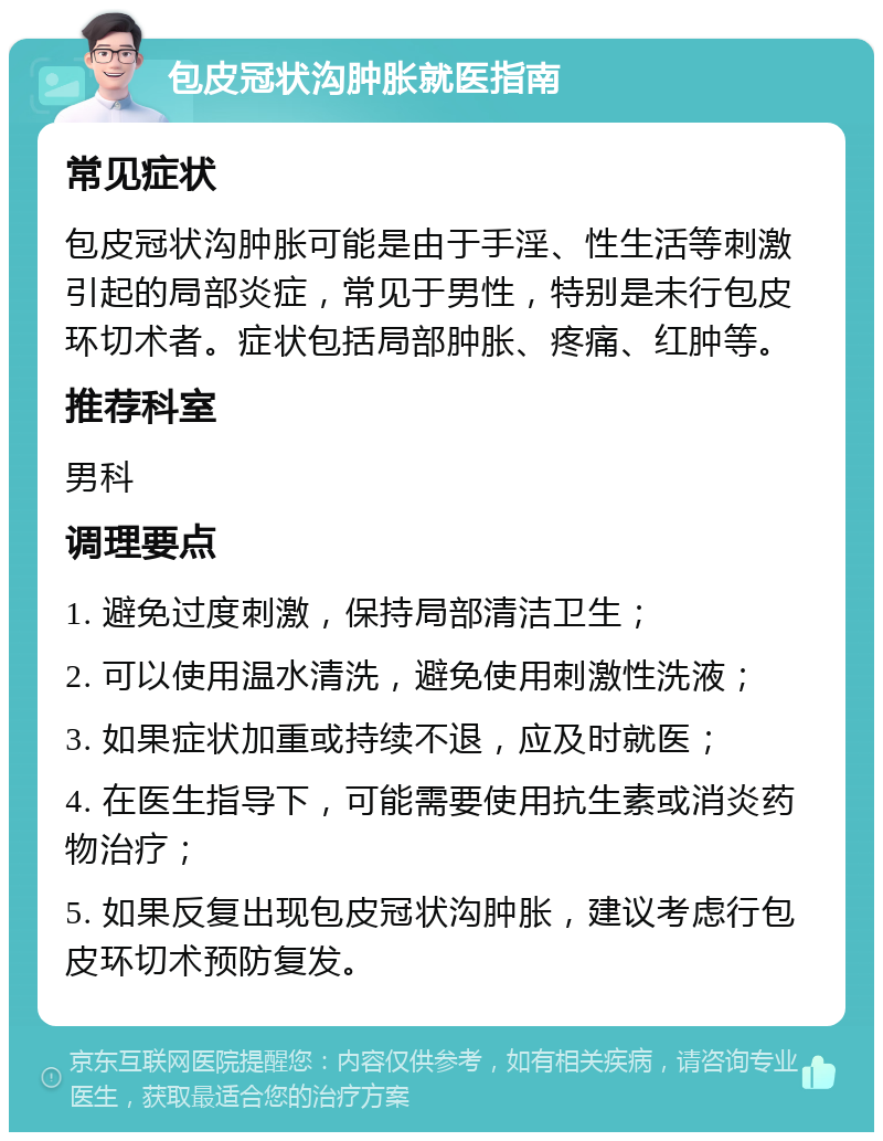 包皮冠状沟肿胀就医指南 常见症状 包皮冠状沟肿胀可能是由于手淫、性生活等刺激引起的局部炎症，常见于男性，特别是未行包皮环切术者。症状包括局部肿胀、疼痛、红肿等。 推荐科室 男科 调理要点 1. 避免过度刺激，保持局部清洁卫生； 2. 可以使用温水清洗，避免使用刺激性洗液； 3. 如果症状加重或持续不退，应及时就医； 4. 在医生指导下，可能需要使用抗生素或消炎药物治疗； 5. 如果反复出现包皮冠状沟肿胀，建议考虑行包皮环切术预防复发。