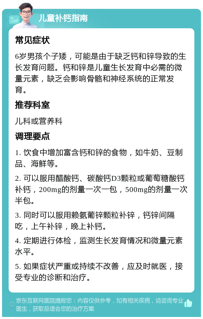 儿童补钙指南 常见症状 6岁男孩个子矮，可能是由于缺乏钙和锌导致的生长发育问题。钙和锌是儿童生长发育中必需的微量元素，缺乏会影响骨骼和神经系统的正常发育。 推荐科室 儿科或营养科 调理要点 1. 饮食中增加富含钙和锌的食物，如牛奶、豆制品、海鲜等。 2. 可以服用醋酸钙、碳酸钙D3颗粒或葡萄糖酸钙补钙，200mg的剂量一次一包，500mg的剂量一次半包。 3. 同时可以服用赖氨葡锌颗粒补锌，钙锌间隔吃，上午补锌，晚上补钙。 4. 定期进行体检，监测生长发育情况和微量元素水平。 5. 如果症状严重或持续不改善，应及时就医，接受专业的诊断和治疗。