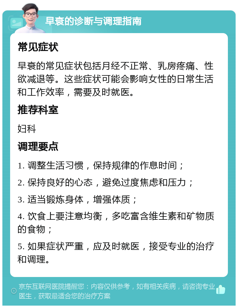 早衰的诊断与调理指南 常见症状 早衰的常见症状包括月经不正常、乳房疼痛、性欲减退等。这些症状可能会影响女性的日常生活和工作效率，需要及时就医。 推荐科室 妇科 调理要点 1. 调整生活习惯，保持规律的作息时间； 2. 保持良好的心态，避免过度焦虑和压力； 3. 适当锻炼身体，增强体质； 4. 饮食上要注意均衡，多吃富含维生素和矿物质的食物； 5. 如果症状严重，应及时就医，接受专业的治疗和调理。