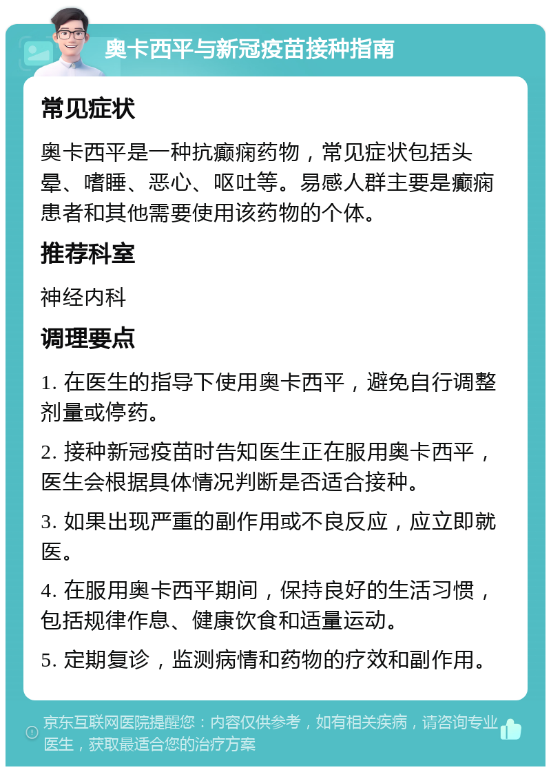 奥卡西平与新冠疫苗接种指南 常见症状 奥卡西平是一种抗癫痫药物，常见症状包括头晕、嗜睡、恶心、呕吐等。易感人群主要是癫痫患者和其他需要使用该药物的个体。 推荐科室 神经内科 调理要点 1. 在医生的指导下使用奥卡西平，避免自行调整剂量或停药。 2. 接种新冠疫苗时告知医生正在服用奥卡西平，医生会根据具体情况判断是否适合接种。 3. 如果出现严重的副作用或不良反应，应立即就医。 4. 在服用奥卡西平期间，保持良好的生活习惯，包括规律作息、健康饮食和适量运动。 5. 定期复诊，监测病情和药物的疗效和副作用。