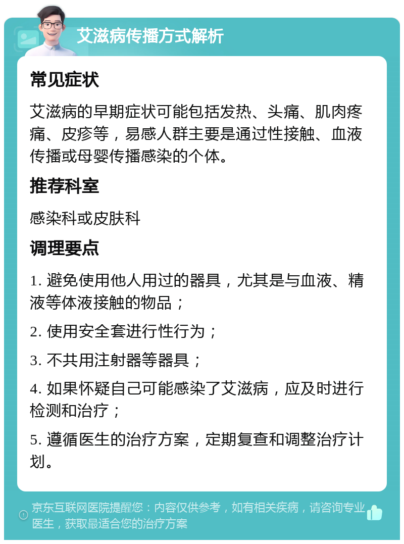 艾滋病传播方式解析 常见症状 艾滋病的早期症状可能包括发热、头痛、肌肉疼痛、皮疹等，易感人群主要是通过性接触、血液传播或母婴传播感染的个体。 推荐科室 感染科或皮肤科 调理要点 1. 避免使用他人用过的器具，尤其是与血液、精液等体液接触的物品； 2. 使用安全套进行性行为； 3. 不共用注射器等器具； 4. 如果怀疑自己可能感染了艾滋病，应及时进行检测和治疗； 5. 遵循医生的治疗方案，定期复查和调整治疗计划。