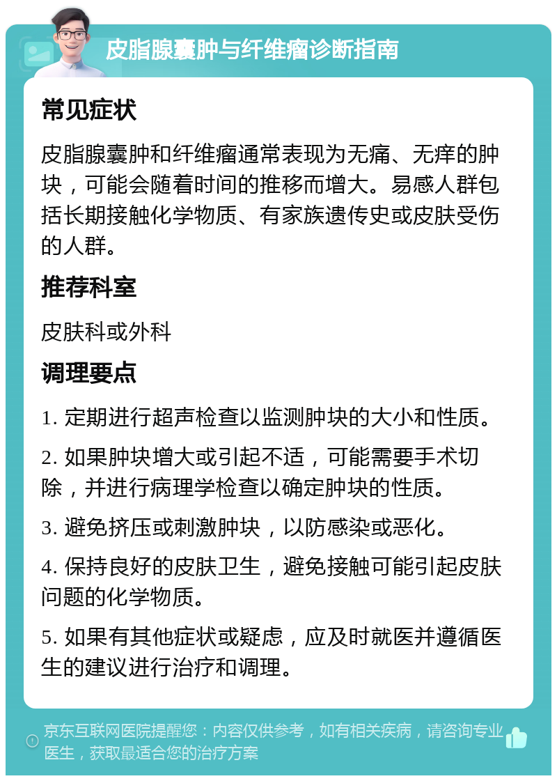 皮脂腺囊肿与纤维瘤诊断指南 常见症状 皮脂腺囊肿和纤维瘤通常表现为无痛、无痒的肿块，可能会随着时间的推移而增大。易感人群包括长期接触化学物质、有家族遗传史或皮肤受伤的人群。 推荐科室 皮肤科或外科 调理要点 1. 定期进行超声检查以监测肿块的大小和性质。 2. 如果肿块增大或引起不适，可能需要手术切除，并进行病理学检查以确定肿块的性质。 3. 避免挤压或刺激肿块，以防感染或恶化。 4. 保持良好的皮肤卫生，避免接触可能引起皮肤问题的化学物质。 5. 如果有其他症状或疑虑，应及时就医并遵循医生的建议进行治疗和调理。