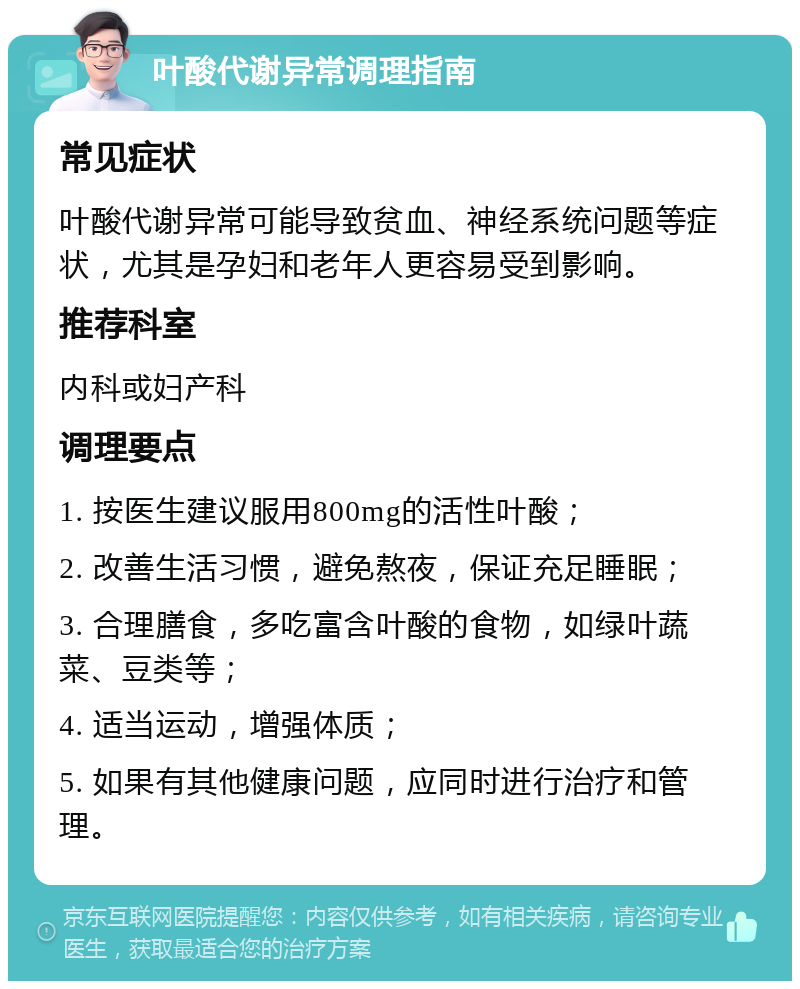 叶酸代谢异常调理指南 常见症状 叶酸代谢异常可能导致贫血、神经系统问题等症状，尤其是孕妇和老年人更容易受到影响。 推荐科室 内科或妇产科 调理要点 1. 按医生建议服用800mg的活性叶酸； 2. 改善生活习惯，避免熬夜，保证充足睡眠； 3. 合理膳食，多吃富含叶酸的食物，如绿叶蔬菜、豆类等； 4. 适当运动，增强体质； 5. 如果有其他健康问题，应同时进行治疗和管理。