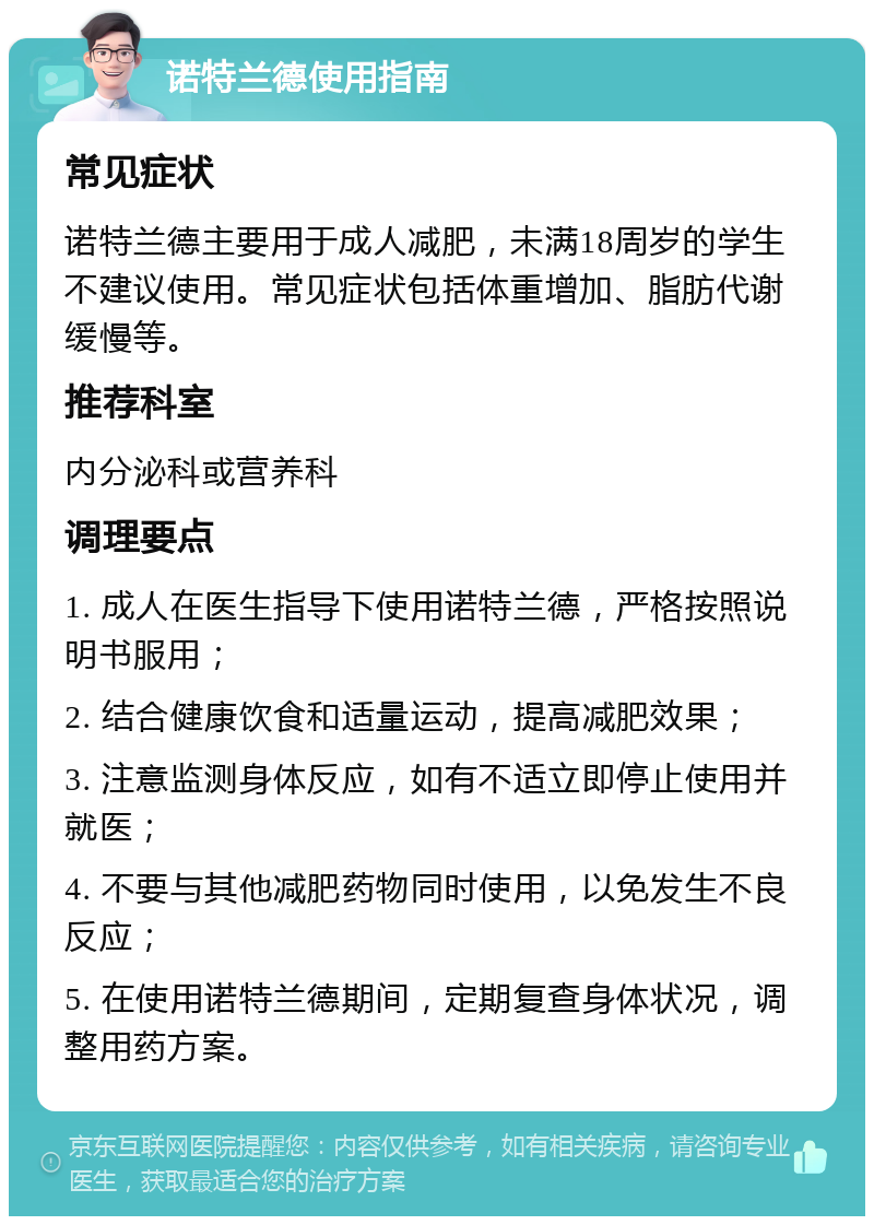 诺特兰德使用指南 常见症状 诺特兰德主要用于成人减肥，未满18周岁的学生不建议使用。常见症状包括体重增加、脂肪代谢缓慢等。 推荐科室 内分泌科或营养科 调理要点 1. 成人在医生指导下使用诺特兰德，严格按照说明书服用； 2. 结合健康饮食和适量运动，提高减肥效果； 3. 注意监测身体反应，如有不适立即停止使用并就医； 4. 不要与其他减肥药物同时使用，以免发生不良反应； 5. 在使用诺特兰德期间，定期复查身体状况，调整用药方案。