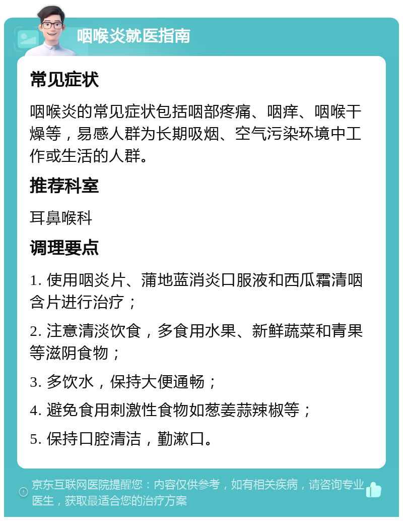 咽喉炎就医指南 常见症状 咽喉炎的常见症状包括咽部疼痛、咽痒、咽喉干燥等，易感人群为长期吸烟、空气污染环境中工作或生活的人群。 推荐科室 耳鼻喉科 调理要点 1. 使用咽炎片、蒲地蓝消炎口服液和西瓜霜清咽含片进行治疗； 2. 注意清淡饮食，多食用水果、新鲜蔬菜和青果等滋阴食物； 3. 多饮水，保持大便通畅； 4. 避免食用刺激性食物如葱姜蒜辣椒等； 5. 保持口腔清洁，勤漱口。