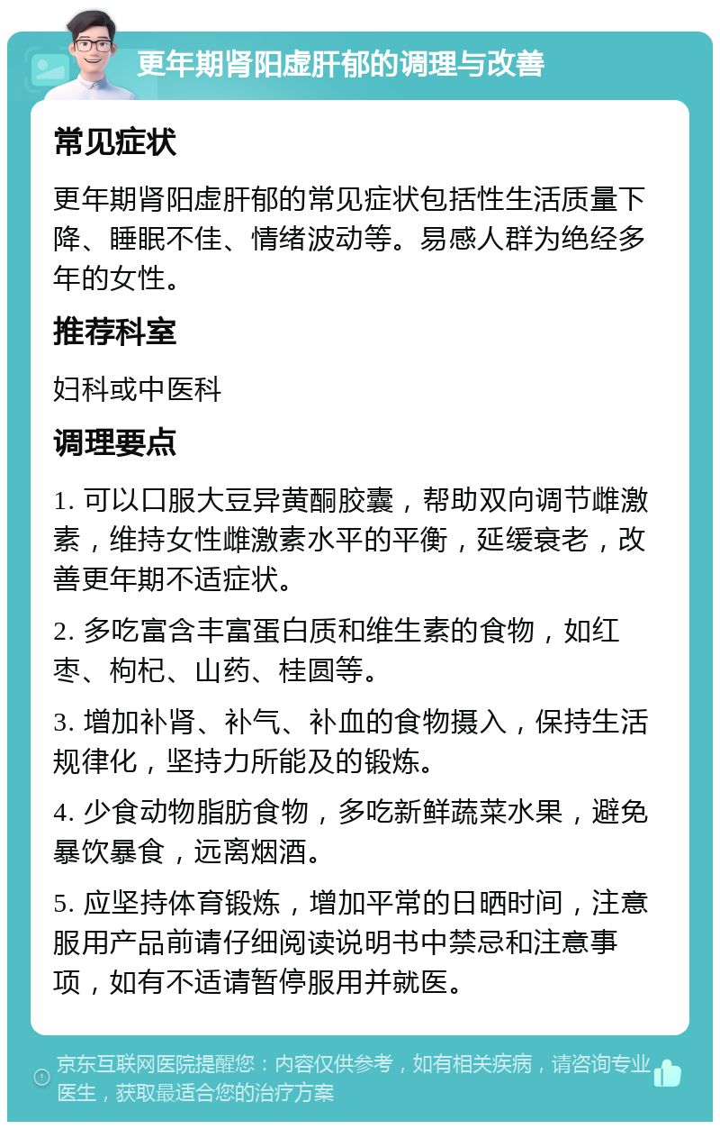 更年期肾阳虚肝郁的调理与改善 常见症状 更年期肾阳虚肝郁的常见症状包括性生活质量下降、睡眠不佳、情绪波动等。易感人群为绝经多年的女性。 推荐科室 妇科或中医科 调理要点 1. 可以口服大豆异黄酮胶囊，帮助双向调节雌激素，维持女性雌激素水平的平衡，延缓衰老，改善更年期不适症状。 2. 多吃富含丰富蛋白质和维生素的食物，如红枣、枸杞、山药、桂圆等。 3. 增加补肾、补气、补血的食物摄入，保持生活规律化，坚持力所能及的锻炼。 4. 少食动物脂肪食物，多吃新鲜蔬菜水果，避免暴饮暴食，远离烟酒。 5. 应坚持体育锻炼，增加平常的日晒时间，注意服用产品前请仔细阅读说明书中禁忌和注意事项，如有不适请暂停服用并就医。