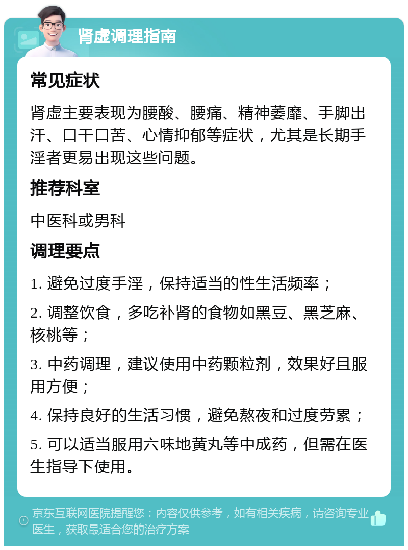 肾虚调理指南 常见症状 肾虚主要表现为腰酸、腰痛、精神萎靡、手脚出汗、口干口苦、心情抑郁等症状，尤其是长期手淫者更易出现这些问题。 推荐科室 中医科或男科 调理要点 1. 避免过度手淫，保持适当的性生活频率； 2. 调整饮食，多吃补肾的食物如黑豆、黑芝麻、核桃等； 3. 中药调理，建议使用中药颗粒剂，效果好且服用方便； 4. 保持良好的生活习惯，避免熬夜和过度劳累； 5. 可以适当服用六味地黄丸等中成药，但需在医生指导下使用。