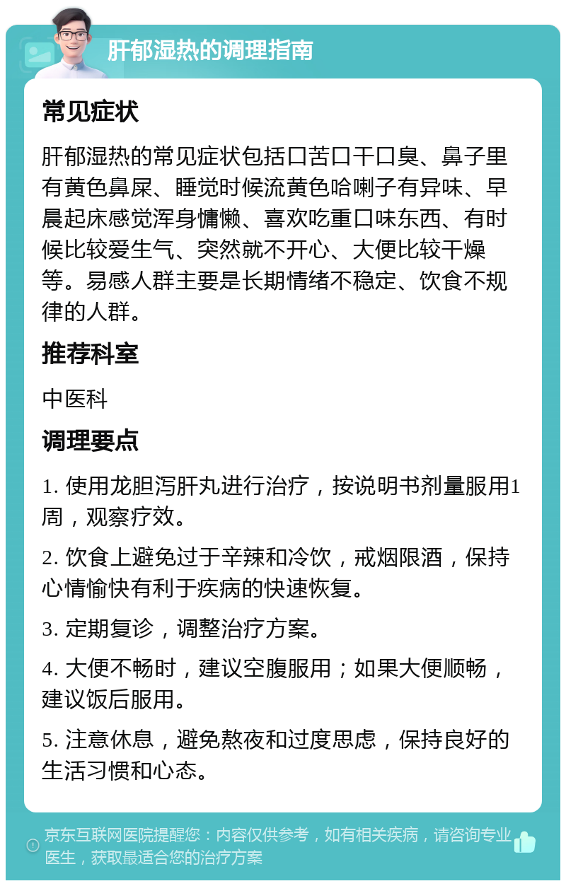 肝郁湿热的调理指南 常见症状 肝郁湿热的常见症状包括口苦口干口臭、鼻子里有黄色鼻屎、睡觉时候流黄色哈喇子有异味、早晨起床感觉浑身慵懒、喜欢吃重口味东西、有时候比较爱生气、突然就不开心、大便比较干燥等。易感人群主要是长期情绪不稳定、饮食不规律的人群。 推荐科室 中医科 调理要点 1. 使用龙胆泻肝丸进行治疗，按说明书剂量服用1周，观察疗效。 2. 饮食上避免过于辛辣和冷饮，戒烟限酒，保持心情愉快有利于疾病的快速恢复。 3. 定期复诊，调整治疗方案。 4. 大便不畅时，建议空腹服用；如果大便顺畅，建议饭后服用。 5. 注意休息，避免熬夜和过度思虑，保持良好的生活习惯和心态。