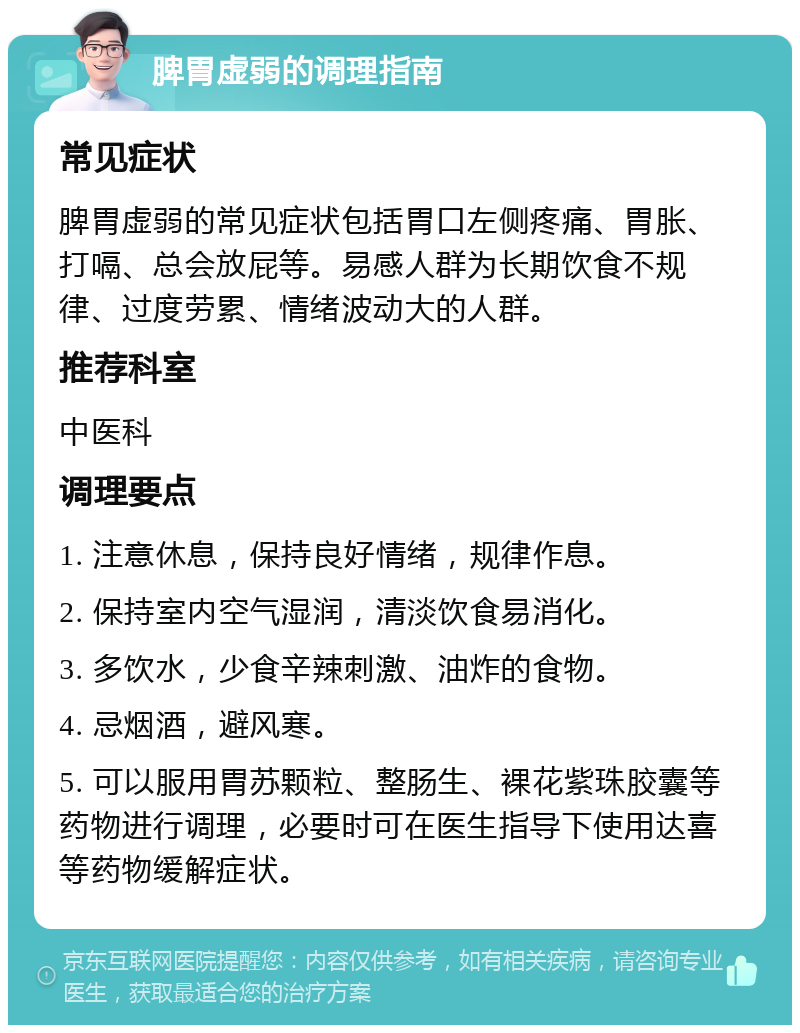 脾胃虚弱的调理指南 常见症状 脾胃虚弱的常见症状包括胃口左侧疼痛、胃胀、打嗝、总会放屁等。易感人群为长期饮食不规律、过度劳累、情绪波动大的人群。 推荐科室 中医科 调理要点 1. 注意休息，保持良好情绪，规律作息。 2. 保持室内空气湿润，清淡饮食易消化。 3. 多饮水，少食辛辣刺激、油炸的食物。 4. 忌烟酒，避风寒。 5. 可以服用胃苏颗粒、整肠生、裸花紫珠胶囊等药物进行调理，必要时可在医生指导下使用达喜等药物缓解症状。