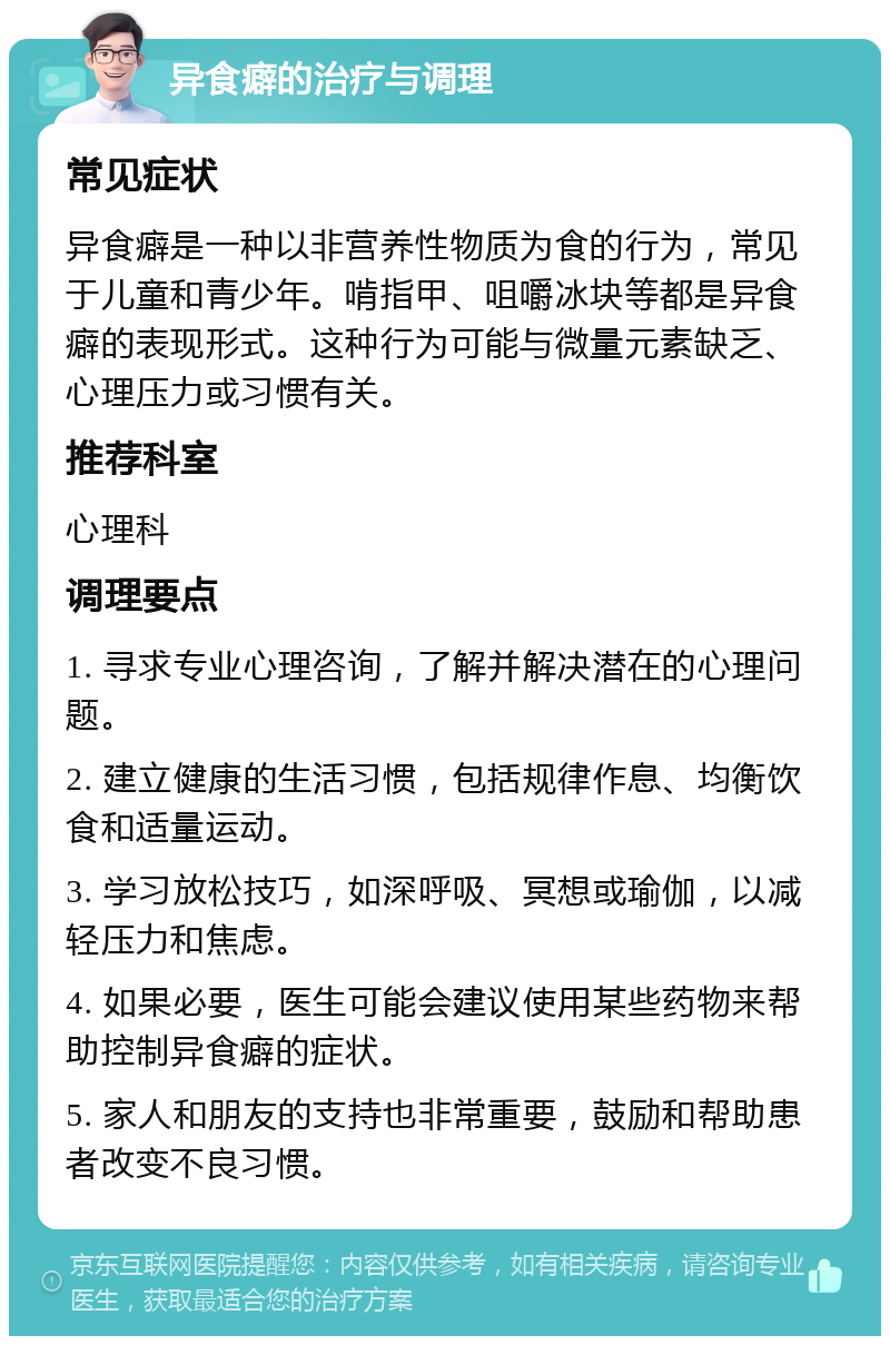 异食癖的治疗与调理 常见症状 异食癖是一种以非营养性物质为食的行为，常见于儿童和青少年。啃指甲、咀嚼冰块等都是异食癖的表现形式。这种行为可能与微量元素缺乏、心理压力或习惯有关。 推荐科室 心理科 调理要点 1. 寻求专业心理咨询，了解并解决潜在的心理问题。 2. 建立健康的生活习惯，包括规律作息、均衡饮食和适量运动。 3. 学习放松技巧，如深呼吸、冥想或瑜伽，以减轻压力和焦虑。 4. 如果必要，医生可能会建议使用某些药物来帮助控制异食癖的症状。 5. 家人和朋友的支持也非常重要，鼓励和帮助患者改变不良习惯。