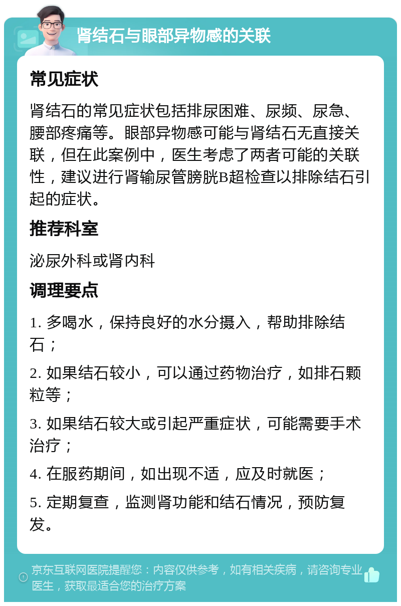 肾结石与眼部异物感的关联 常见症状 肾结石的常见症状包括排尿困难、尿频、尿急、腰部疼痛等。眼部异物感可能与肾结石无直接关联，但在此案例中，医生考虑了两者可能的关联性，建议进行肾输尿管膀胱B超检查以排除结石引起的症状。 推荐科室 泌尿外科或肾内科 调理要点 1. 多喝水，保持良好的水分摄入，帮助排除结石； 2. 如果结石较小，可以通过药物治疗，如排石颗粒等； 3. 如果结石较大或引起严重症状，可能需要手术治疗； 4. 在服药期间，如出现不适，应及时就医； 5. 定期复查，监测肾功能和结石情况，预防复发。