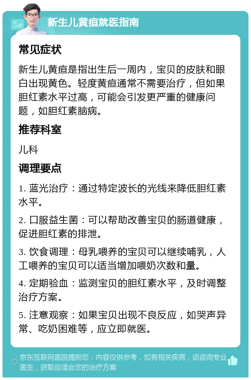 新生儿黄疸就医指南 常见症状 新生儿黄疸是指出生后一周内，宝贝的皮肤和眼白出现黄色。轻度黄疸通常不需要治疗，但如果胆红素水平过高，可能会引发更严重的健康问题，如胆红素脑病。 推荐科室 儿科 调理要点 1. 蓝光治疗：通过特定波长的光线来降低胆红素水平。 2. 口服益生菌：可以帮助改善宝贝的肠道健康，促进胆红素的排泄。 3. 饮食调理：母乳喂养的宝贝可以继续哺乳，人工喂养的宝贝可以适当增加喂奶次数和量。 4. 定期验血：监测宝贝的胆红素水平，及时调整治疗方案。 5. 注意观察：如果宝贝出现不良反应，如哭声异常、吃奶困难等，应立即就医。