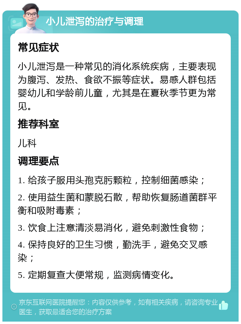 小儿泄泻的治疗与调理 常见症状 小儿泄泻是一种常见的消化系统疾病，主要表现为腹泻、发热、食欲不振等症状。易感人群包括婴幼儿和学龄前儿童，尤其是在夏秋季节更为常见。 推荐科室 儿科 调理要点 1. 给孩子服用头孢克肟颗粒，控制细菌感染； 2. 使用益生菌和蒙脱石散，帮助恢复肠道菌群平衡和吸附毒素； 3. 饮食上注意清淡易消化，避免刺激性食物； 4. 保持良好的卫生习惯，勤洗手，避免交叉感染； 5. 定期复查大便常规，监测病情变化。