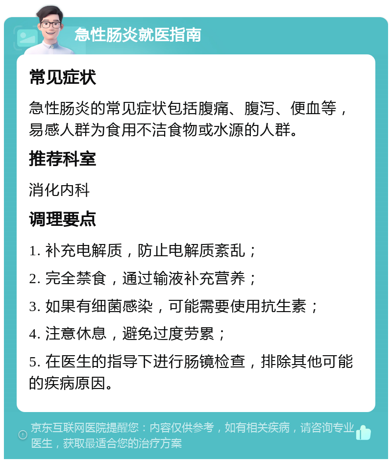 急性肠炎就医指南 常见症状 急性肠炎的常见症状包括腹痛、腹泻、便血等，易感人群为食用不洁食物或水源的人群。 推荐科室 消化内科 调理要点 1. 补充电解质，防止电解质紊乱； 2. 完全禁食，通过输液补充营养； 3. 如果有细菌感染，可能需要使用抗生素； 4. 注意休息，避免过度劳累； 5. 在医生的指导下进行肠镜检查，排除其他可能的疾病原因。