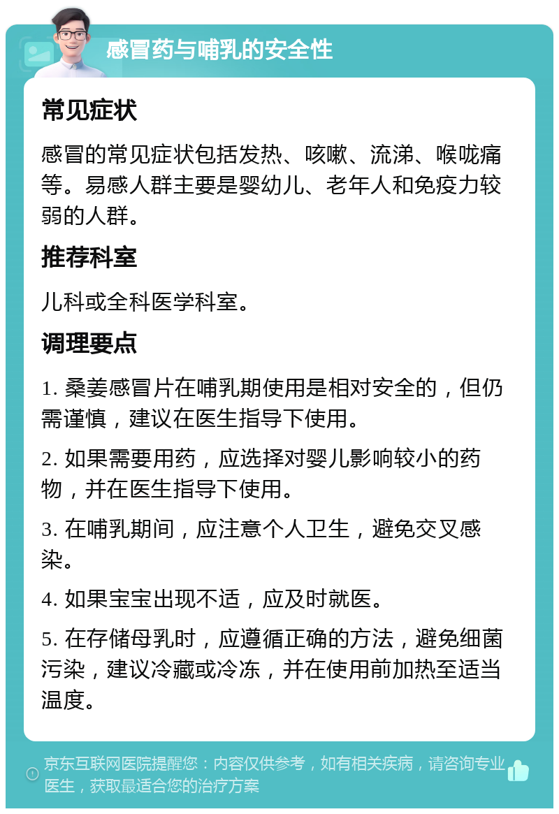 感冒药与哺乳的安全性 常见症状 感冒的常见症状包括发热、咳嗽、流涕、喉咙痛等。易感人群主要是婴幼儿、老年人和免疫力较弱的人群。 推荐科室 儿科或全科医学科室。 调理要点 1. 桑姜感冒片在哺乳期使用是相对安全的，但仍需谨慎，建议在医生指导下使用。 2. 如果需要用药，应选择对婴儿影响较小的药物，并在医生指导下使用。 3. 在哺乳期间，应注意个人卫生，避免交叉感染。 4. 如果宝宝出现不适，应及时就医。 5. 在存储母乳时，应遵循正确的方法，避免细菌污染，建议冷藏或冷冻，并在使用前加热至适当温度。