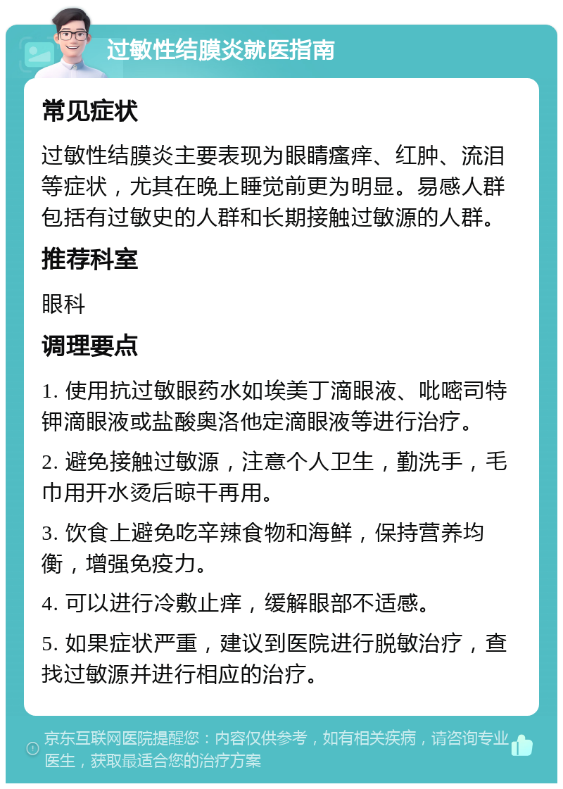 过敏性结膜炎就医指南 常见症状 过敏性结膜炎主要表现为眼睛瘙痒、红肿、流泪等症状，尤其在晚上睡觉前更为明显。易感人群包括有过敏史的人群和长期接触过敏源的人群。 推荐科室 眼科 调理要点 1. 使用抗过敏眼药水如埃美丁滴眼液、吡嘧司特钾滴眼液或盐酸奥洛他定滴眼液等进行治疗。 2. 避免接触过敏源，注意个人卫生，勤洗手，毛巾用开水烫后晾干再用。 3. 饮食上避免吃辛辣食物和海鲜，保持营养均衡，增强免疫力。 4. 可以进行冷敷止痒，缓解眼部不适感。 5. 如果症状严重，建议到医院进行脱敏治疗，查找过敏源并进行相应的治疗。