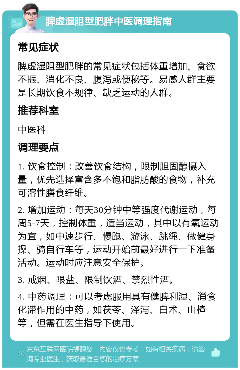 脾虚湿阻型肥胖中医调理指南 常见症状 脾虚湿阻型肥胖的常见症状包括体重增加、食欲不振、消化不良、腹泻或便秘等。易感人群主要是长期饮食不规律、缺乏运动的人群。 推荐科室 中医科 调理要点 1. 饮食控制：改善饮食结构，限制胆固醇摄入量，优先选择富含多不饱和脂肪酸的食物，补充可溶性膳食纤维。 2. 增加运动：每天30分钟中等强度代谢运动，每周5-7天，控制体重，适当运动，其中以有氧运动为宜，如中速步行、慢跑、游泳、跳绳、做健身操、骑自行车等，运动开始前最好进行一下准备活动。运动时应注意安全保护。 3. 戒烟、限盐、限制饮酒、禁烈性酒。 4. 中药调理：可以考虑服用具有健脾利湿、消食化滞作用的中药，如茯苓、泽泻、白术、山楂等，但需在医生指导下使用。