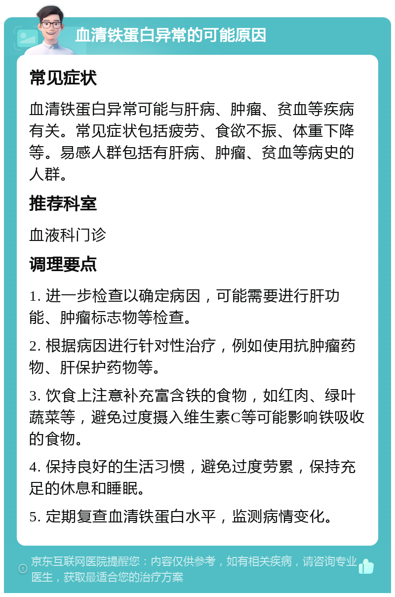 血清铁蛋白异常的可能原因 常见症状 血清铁蛋白异常可能与肝病、肿瘤、贫血等疾病有关。常见症状包括疲劳、食欲不振、体重下降等。易感人群包括有肝病、肿瘤、贫血等病史的人群。 推荐科室 血液科门诊 调理要点 1. 进一步检查以确定病因，可能需要进行肝功能、肿瘤标志物等检查。 2. 根据病因进行针对性治疗，例如使用抗肿瘤药物、肝保护药物等。 3. 饮食上注意补充富含铁的食物，如红肉、绿叶蔬菜等，避免过度摄入维生素C等可能影响铁吸收的食物。 4. 保持良好的生活习惯，避免过度劳累，保持充足的休息和睡眠。 5. 定期复查血清铁蛋白水平，监测病情变化。