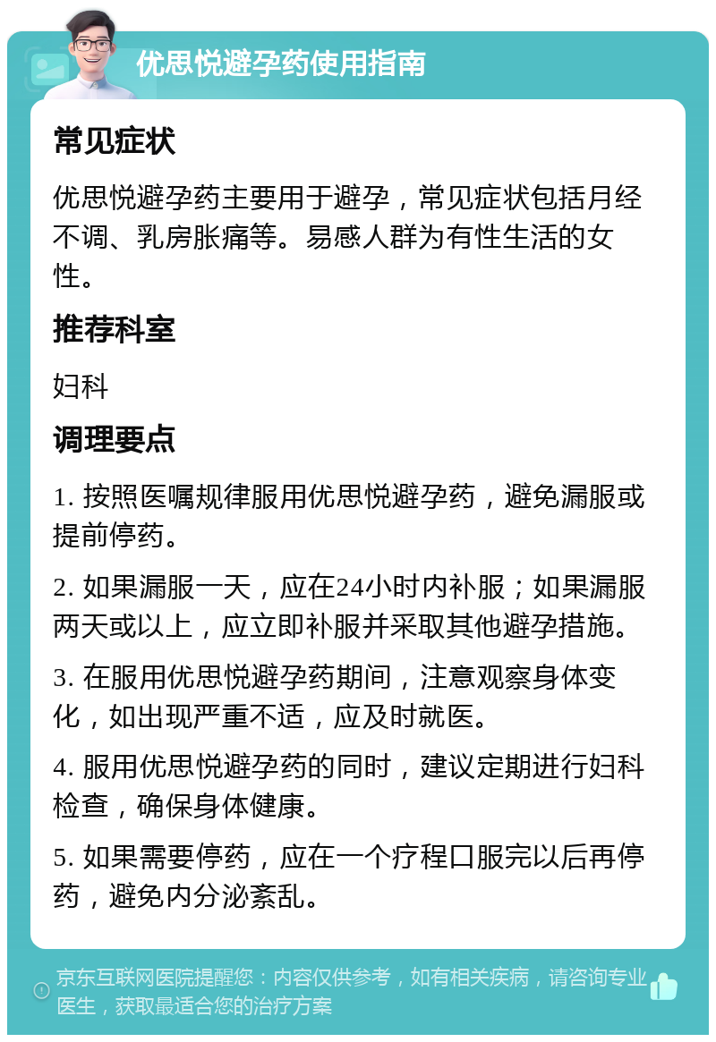 优思悦避孕药使用指南 常见症状 优思悦避孕药主要用于避孕，常见症状包括月经不调、乳房胀痛等。易感人群为有性生活的女性。 推荐科室 妇科 调理要点 1. 按照医嘱规律服用优思悦避孕药，避免漏服或提前停药。 2. 如果漏服一天，应在24小时内补服；如果漏服两天或以上，应立即补服并采取其他避孕措施。 3. 在服用优思悦避孕药期间，注意观察身体变化，如出现严重不适，应及时就医。 4. 服用优思悦避孕药的同时，建议定期进行妇科检查，确保身体健康。 5. 如果需要停药，应在一个疗程口服完以后再停药，避免内分泌紊乱。