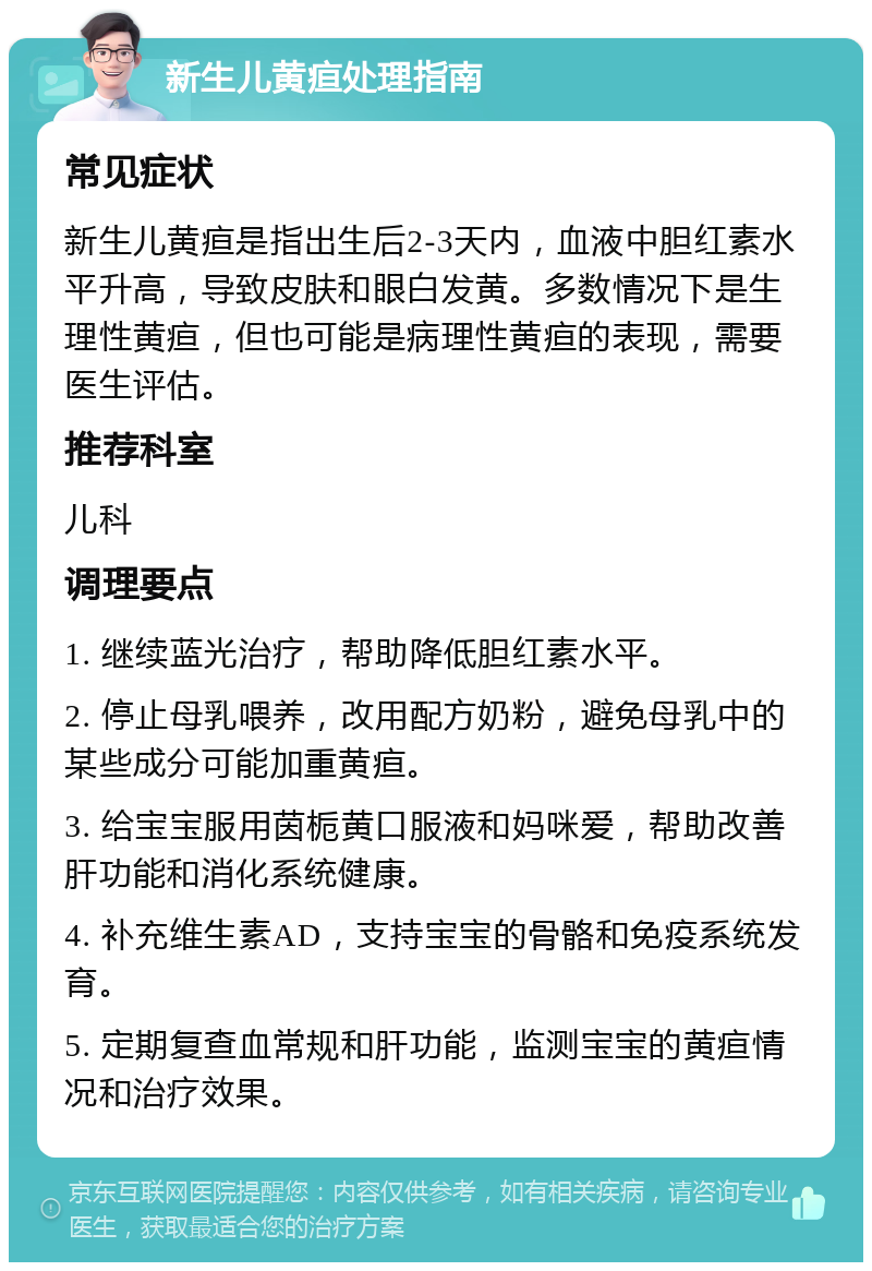 新生儿黄疸处理指南 常见症状 新生儿黄疸是指出生后2-3天内，血液中胆红素水平升高，导致皮肤和眼白发黄。多数情况下是生理性黄疸，但也可能是病理性黄疸的表现，需要医生评估。 推荐科室 儿科 调理要点 1. 继续蓝光治疗，帮助降低胆红素水平。 2. 停止母乳喂养，改用配方奶粉，避免母乳中的某些成分可能加重黄疸。 3. 给宝宝服用茵栀黄口服液和妈咪爱，帮助改善肝功能和消化系统健康。 4. 补充维生素AD，支持宝宝的骨骼和免疫系统发育。 5. 定期复查血常规和肝功能，监测宝宝的黄疸情况和治疗效果。