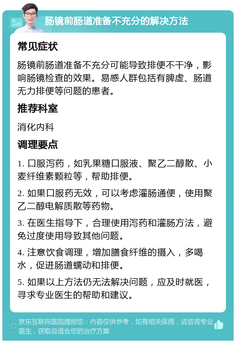 肠镜前肠道准备不充分的解决方法 常见症状 肠镜前肠道准备不充分可能导致排便不干净，影响肠镜检查的效果。易感人群包括有脾虚、肠道无力排便等问题的患者。 推荐科室 消化内科 调理要点 1. 口服泻药，如乳果糖口服液、聚乙二醇散、小麦纤维素颗粒等，帮助排便。 2. 如果口服药无效，可以考虑灌肠通便，使用聚乙二醇电解质散等药物。 3. 在医生指导下，合理使用泻药和灌肠方法，避免过度使用导致其他问题。 4. 注意饮食调理，增加膳食纤维的摄入，多喝水，促进肠道蠕动和排便。 5. 如果以上方法仍无法解决问题，应及时就医，寻求专业医生的帮助和建议。