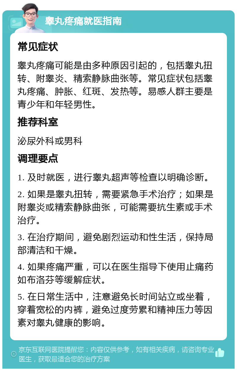 睾丸疼痛就医指南 常见症状 睾丸疼痛可能是由多种原因引起的，包括睾丸扭转、附睾炎、精索静脉曲张等。常见症状包括睾丸疼痛、肿胀、红斑、发热等。易感人群主要是青少年和年轻男性。 推荐科室 泌尿外科或男科 调理要点 1. 及时就医，进行睾丸超声等检查以明确诊断。 2. 如果是睾丸扭转，需要紧急手术治疗；如果是附睾炎或精索静脉曲张，可能需要抗生素或手术治疗。 3. 在治疗期间，避免剧烈运动和性生活，保持局部清洁和干燥。 4. 如果疼痛严重，可以在医生指导下使用止痛药如布洛芬等缓解症状。 5. 在日常生活中，注意避免长时间站立或坐着，穿着宽松的内裤，避免过度劳累和精神压力等因素对睾丸健康的影响。