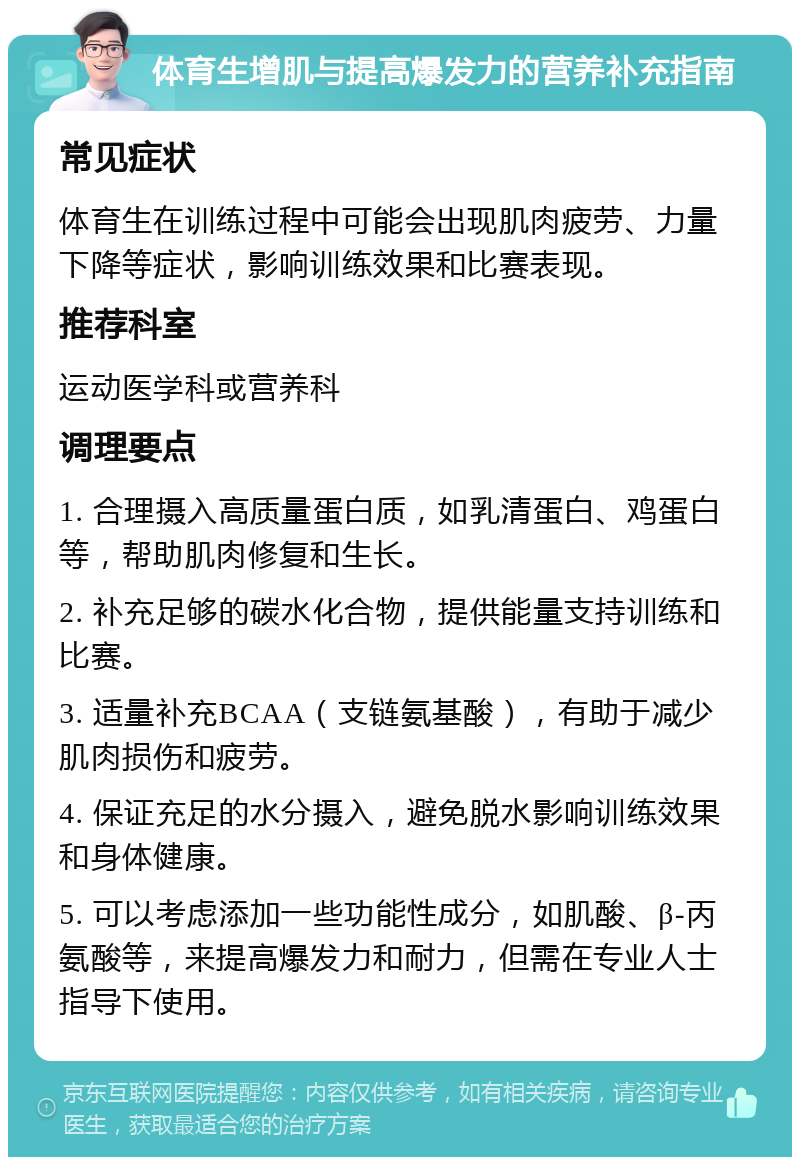 体育生增肌与提高爆发力的营养补充指南 常见症状 体育生在训练过程中可能会出现肌肉疲劳、力量下降等症状，影响训练效果和比赛表现。 推荐科室 运动医学科或营养科 调理要点 1. 合理摄入高质量蛋白质，如乳清蛋白、鸡蛋白等，帮助肌肉修复和生长。 2. 补充足够的碳水化合物，提供能量支持训练和比赛。 3. 适量补充BCAA（支链氨基酸），有助于减少肌肉损伤和疲劳。 4. 保证充足的水分摄入，避免脱水影响训练效果和身体健康。 5. 可以考虑添加一些功能性成分，如肌酸、β-丙氨酸等，来提高爆发力和耐力，但需在专业人士指导下使用。