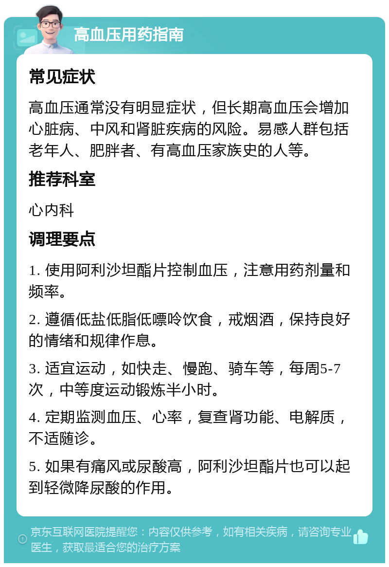 高血压用药指南 常见症状 高血压通常没有明显症状，但长期高血压会增加心脏病、中风和肾脏疾病的风险。易感人群包括老年人、肥胖者、有高血压家族史的人等。 推荐科室 心内科 调理要点 1. 使用阿利沙坦酯片控制血压，注意用药剂量和频率。 2. 遵循低盐低脂低嘌呤饮食，戒烟酒，保持良好的情绪和规律作息。 3. 适宜运动，如快走、慢跑、骑车等，每周5-7次，中等度运动锻炼半小时。 4. 定期监测血压、心率，复查肾功能、电解质，不适随诊。 5. 如果有痛风或尿酸高，阿利沙坦酯片也可以起到轻微降尿酸的作用。