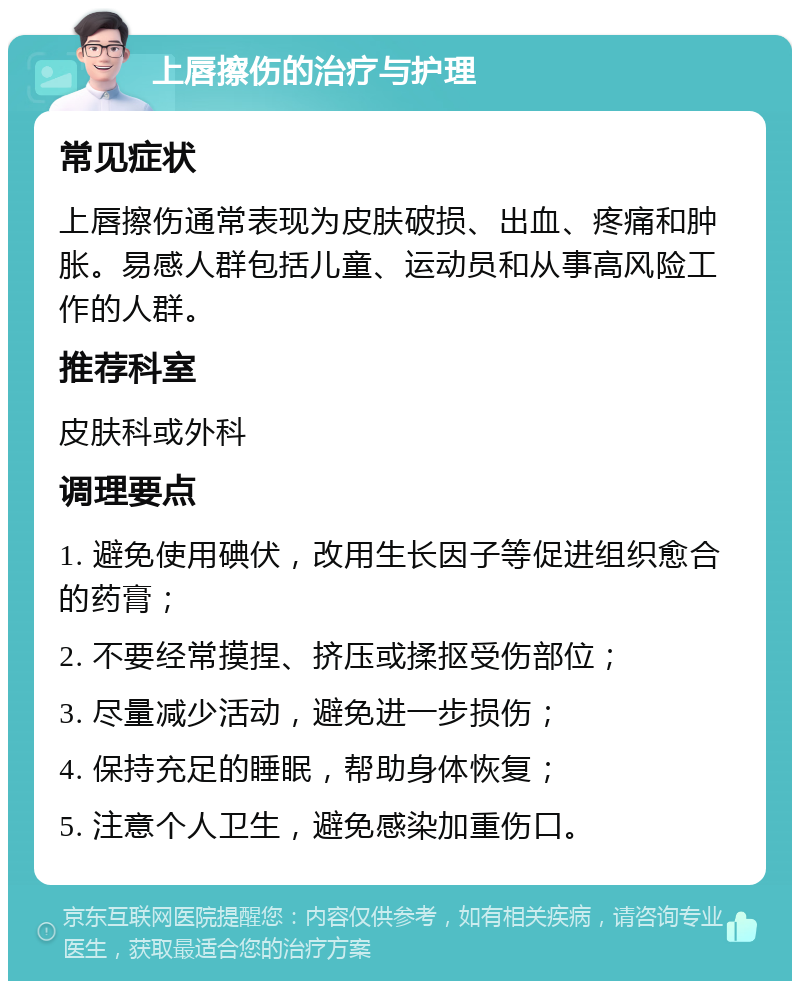 上唇擦伤的治疗与护理 常见症状 上唇擦伤通常表现为皮肤破损、出血、疼痛和肿胀。易感人群包括儿童、运动员和从事高风险工作的人群。 推荐科室 皮肤科或外科 调理要点 1. 避免使用碘伏，改用生长因子等促进组织愈合的药膏； 2. 不要经常摸捏、挤压或揉抠受伤部位； 3. 尽量减少活动，避免进一步损伤； 4. 保持充足的睡眠，帮助身体恢复； 5. 注意个人卫生，避免感染加重伤口。