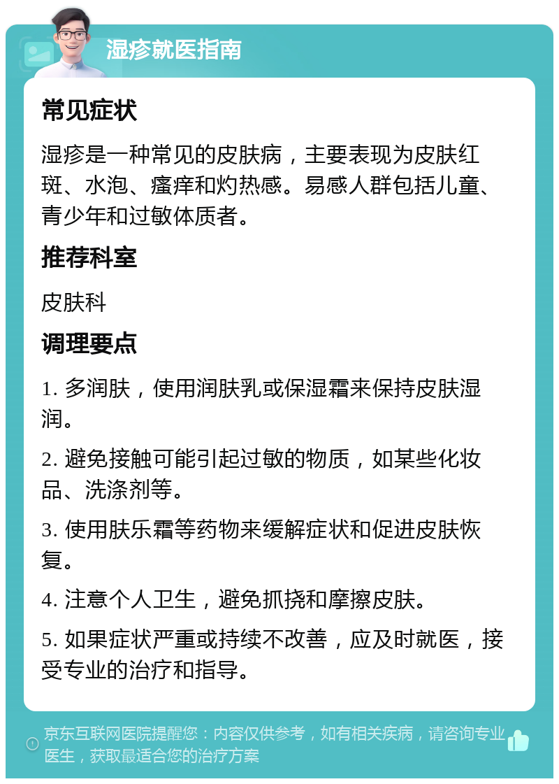 湿疹就医指南 常见症状 湿疹是一种常见的皮肤病，主要表现为皮肤红斑、水泡、瘙痒和灼热感。易感人群包括儿童、青少年和过敏体质者。 推荐科室 皮肤科 调理要点 1. 多润肤，使用润肤乳或保湿霜来保持皮肤湿润。 2. 避免接触可能引起过敏的物质，如某些化妆品、洗涤剂等。 3. 使用肤乐霜等药物来缓解症状和促进皮肤恢复。 4. 注意个人卫生，避免抓挠和摩擦皮肤。 5. 如果症状严重或持续不改善，应及时就医，接受专业的治疗和指导。