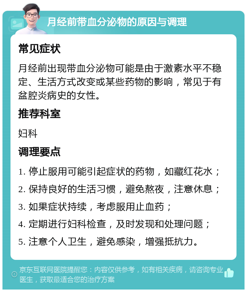 月经前带血分泌物的原因与调理 常见症状 月经前出现带血分泌物可能是由于激素水平不稳定、生活方式改变或某些药物的影响，常见于有盆腔炎病史的女性。 推荐科室 妇科 调理要点 1. 停止服用可能引起症状的药物，如藏红花水； 2. 保持良好的生活习惯，避免熬夜，注意休息； 3. 如果症状持续，考虑服用止血药； 4. 定期进行妇科检查，及时发现和处理问题； 5. 注意个人卫生，避免感染，增强抵抗力。