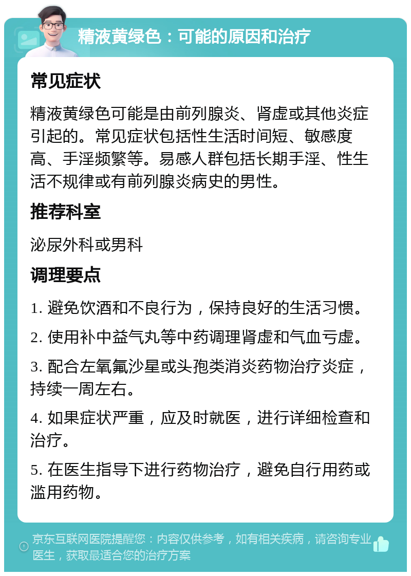 精液黄绿色：可能的原因和治疗 常见症状 精液黄绿色可能是由前列腺炎、肾虚或其他炎症引起的。常见症状包括性生活时间短、敏感度高、手淫频繁等。易感人群包括长期手淫、性生活不规律或有前列腺炎病史的男性。 推荐科室 泌尿外科或男科 调理要点 1. 避免饮酒和不良行为，保持良好的生活习惯。 2. 使用补中益气丸等中药调理肾虚和气血亏虚。 3. 配合左氧氟沙星或头孢类消炎药物治疗炎症，持续一周左右。 4. 如果症状严重，应及时就医，进行详细检查和治疗。 5. 在医生指导下进行药物治疗，避免自行用药或滥用药物。