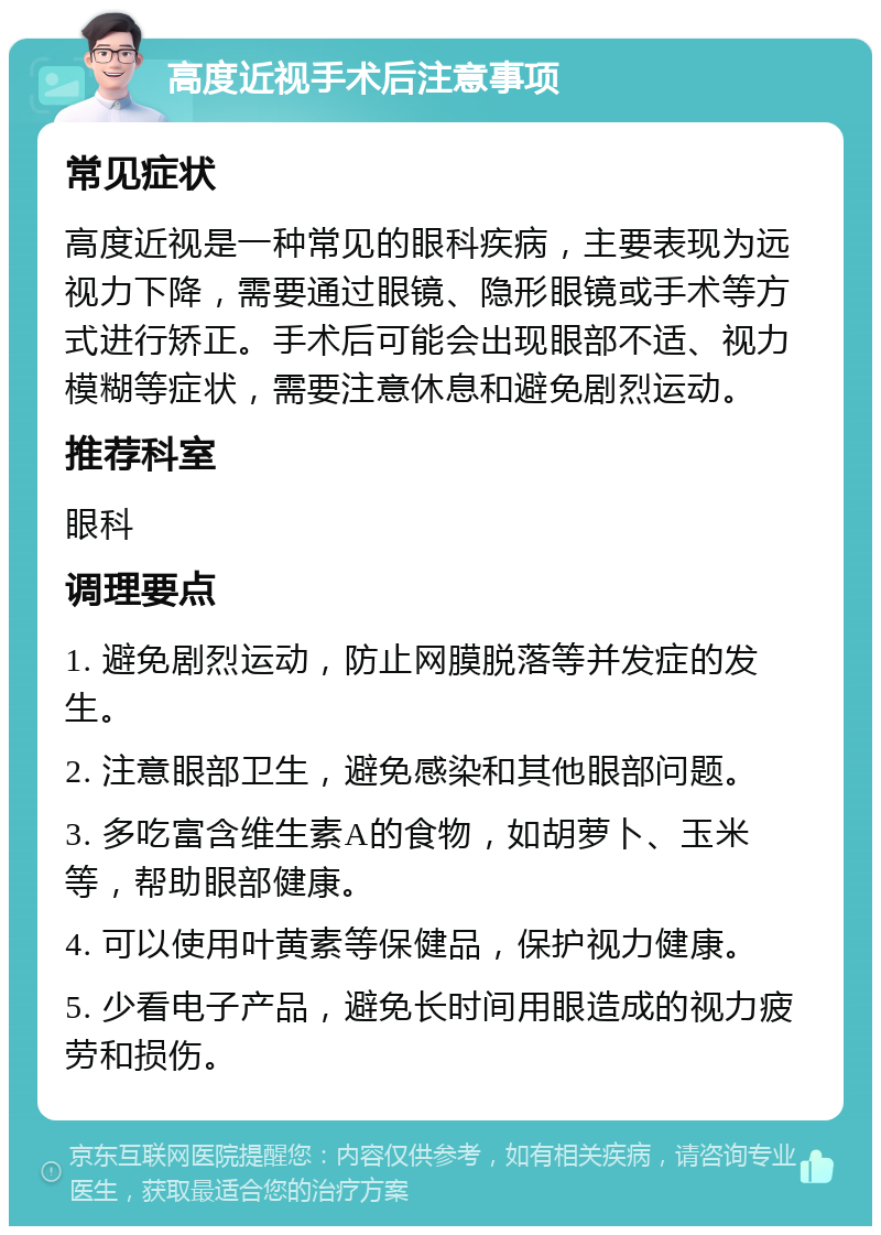 高度近视手术后注意事项 常见症状 高度近视是一种常见的眼科疾病，主要表现为远视力下降，需要通过眼镜、隐形眼镜或手术等方式进行矫正。手术后可能会出现眼部不适、视力模糊等症状，需要注意休息和避免剧烈运动。 推荐科室 眼科 调理要点 1. 避免剧烈运动，防止网膜脱落等并发症的发生。 2. 注意眼部卫生，避免感染和其他眼部问题。 3. 多吃富含维生素A的食物，如胡萝卜、玉米等，帮助眼部健康。 4. 可以使用叶黄素等保健品，保护视力健康。 5. 少看电子产品，避免长时间用眼造成的视力疲劳和损伤。