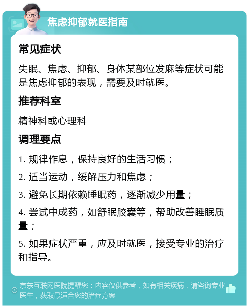 焦虑抑郁就医指南 常见症状 失眠、焦虑、抑郁、身体某部位发麻等症状可能是焦虑抑郁的表现，需要及时就医。 推荐科室 精神科或心理科 调理要点 1. 规律作息，保持良好的生活习惯； 2. 适当运动，缓解压力和焦虑； 3. 避免长期依赖睡眠药，逐渐减少用量； 4. 尝试中成药，如舒眠胶囊等，帮助改善睡眠质量； 5. 如果症状严重，应及时就医，接受专业的治疗和指导。