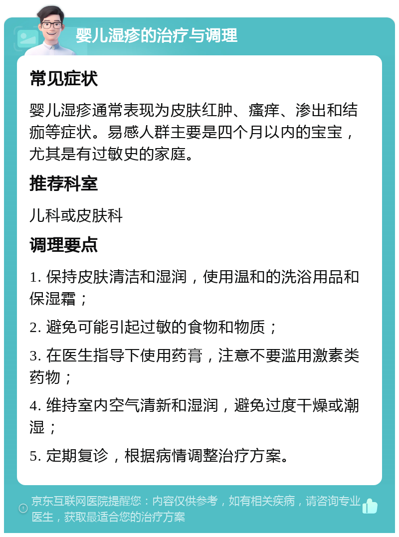 婴儿湿疹的治疗与调理 常见症状 婴儿湿疹通常表现为皮肤红肿、瘙痒、渗出和结痂等症状。易感人群主要是四个月以内的宝宝，尤其是有过敏史的家庭。 推荐科室 儿科或皮肤科 调理要点 1. 保持皮肤清洁和湿润，使用温和的洗浴用品和保湿霜； 2. 避免可能引起过敏的食物和物质； 3. 在医生指导下使用药膏，注意不要滥用激素类药物； 4. 维持室内空气清新和湿润，避免过度干燥或潮湿； 5. 定期复诊，根据病情调整治疗方案。