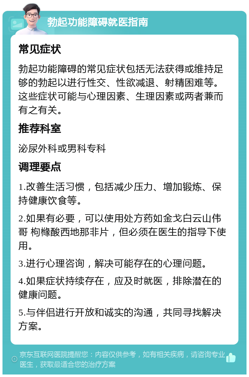 勃起功能障碍就医指南 常见症状 勃起功能障碍的常见症状包括无法获得或维持足够的勃起以进行性交、性欲减退、射精困难等。这些症状可能与心理因素、生理因素或两者兼而有之有关。 推荐科室 泌尿外科或男科专科 调理要点 1.改善生活习惯，包括减少压力、增加锻炼、保持健康饮食等。 2.如果有必要，可以使用处方药如金戈白云山伟哥 枸橼酸西地那非片，但必须在医生的指导下使用。 3.进行心理咨询，解决可能存在的心理问题。 4.如果症状持续存在，应及时就医，排除潜在的健康问题。 5.与伴侣进行开放和诚实的沟通，共同寻找解决方案。