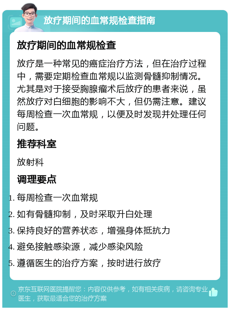 放疗期间的血常规检查指南 放疗期间的血常规检查 放疗是一种常见的癌症治疗方法，但在治疗过程中，需要定期检查血常规以监测骨髓抑制情况。尤其是对于接受胸腺瘤术后放疗的患者来说，虽然放疗对白细胞的影响不大，但仍需注意。建议每周检查一次血常规，以便及时发现并处理任何问题。 推荐科室 放射科 调理要点 每周检查一次血常规 如有骨髓抑制，及时采取升白处理 保持良好的营养状态，增强身体抵抗力 避免接触感染源，减少感染风险 遵循医生的治疗方案，按时进行放疗