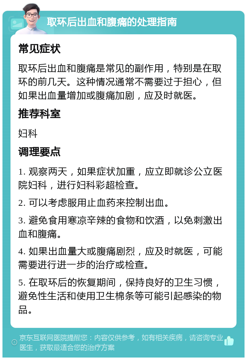 取环后出血和腹痛的处理指南 常见症状 取环后出血和腹痛是常见的副作用，特别是在取环的前几天。这种情况通常不需要过于担心，但如果出血量增加或腹痛加剧，应及时就医。 推荐科室 妇科 调理要点 1. 观察两天，如果症状加重，应立即就诊公立医院妇科，进行妇科彩超检查。 2. 可以考虑服用止血药来控制出血。 3. 避免食用寒凉辛辣的食物和饮酒，以免刺激出血和腹痛。 4. 如果出血量大或腹痛剧烈，应及时就医，可能需要进行进一步的治疗或检查。 5. 在取环后的恢复期间，保持良好的卫生习惯，避免性生活和使用卫生棉条等可能引起感染的物品。