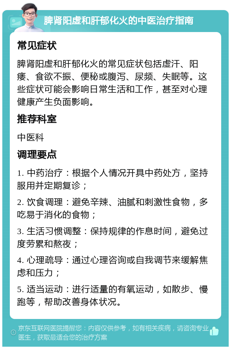 脾肾阳虚和肝郁化火的中医治疗指南 常见症状 脾肾阳虚和肝郁化火的常见症状包括虚汗、阳痿、食欲不振、便秘或腹泻、尿频、失眠等。这些症状可能会影响日常生活和工作，甚至对心理健康产生负面影响。 推荐科室 中医科 调理要点 1. 中药治疗：根据个人情况开具中药处方，坚持服用并定期复诊； 2. 饮食调理：避免辛辣、油腻和刺激性食物，多吃易于消化的食物； 3. 生活习惯调整：保持规律的作息时间，避免过度劳累和熬夜； 4. 心理疏导：通过心理咨询或自我调节来缓解焦虑和压力； 5. 适当运动：进行适量的有氧运动，如散步、慢跑等，帮助改善身体状况。